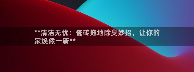 尊龙凯时人生就是博中国官网：**清洁无忧：瓷砖拖地除臭妙